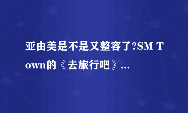 亚由美是不是又整容了?SM Town的《去旅行吧》里的和以前的不一样