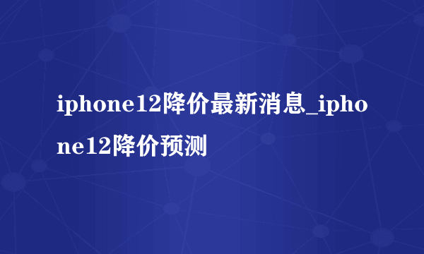 iphone12降价最新消息_iphone12降价预测