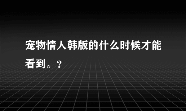 宠物情人韩版的什么时候才能看到。？