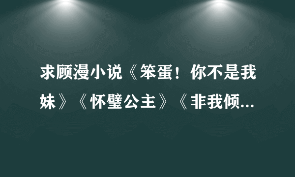 求顾漫小说《笨蛋！你不是我妹》《怀璧公主》《非我倾城》《可不可以只微笑》的TXT形式！！！