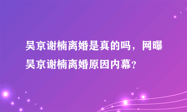 吴京谢楠离婚是真的吗，网曝吴京谢楠离婚原因内幕？