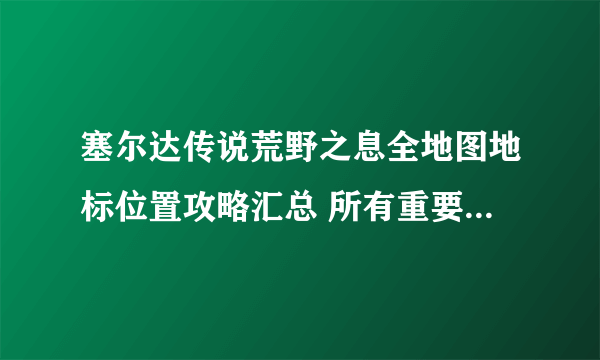 塞尔达传说荒野之息全地图地标位置攻略汇总 所有重要场景及要素统计位置一览