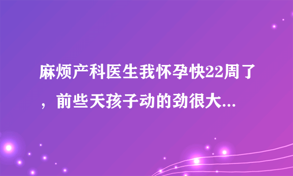 麻烦产科医生我怀孕快22周了，前些天孩子动的劲很大，...