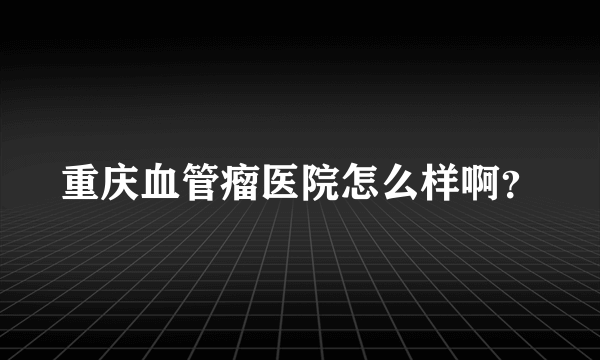 重庆血管瘤医院怎么样啊？