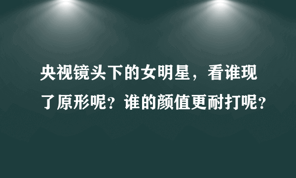 央视镜头下的女明星，看谁现了原形呢？谁的颜值更耐打呢？