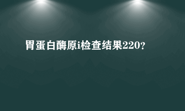 胃蛋白酶原i检查结果220？