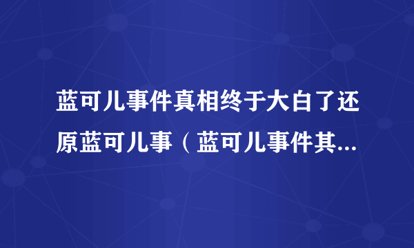 蓝可儿事件真相终于大白了还原蓝可儿事（蓝可儿事件其实并不复杂）-飞外网