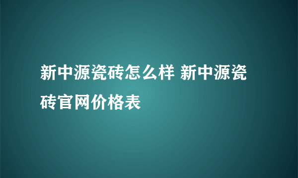 新中源瓷砖怎么样 新中源瓷砖官网价格表