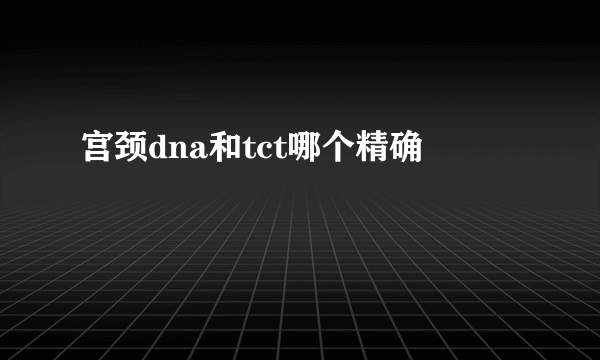 宫颈dna和tct哪个精确