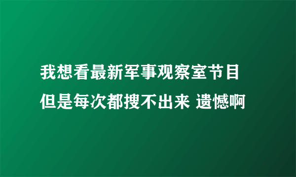 我想看最新军事观察室节目 但是每次都搜不出来 遗憾啊