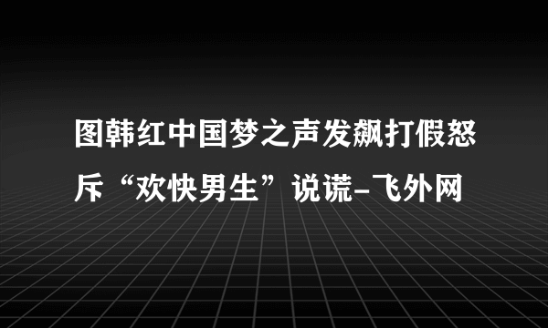 图韩红中国梦之声发飙打假怒斥“欢快男生”说谎-飞外网