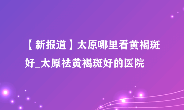 【新报道】太原哪里看黄褐斑好_太原祛黄褐斑好的医院