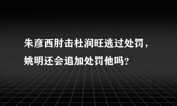 朱彦西肘击杜润旺逃过处罚，姚明还会追加处罚他吗？