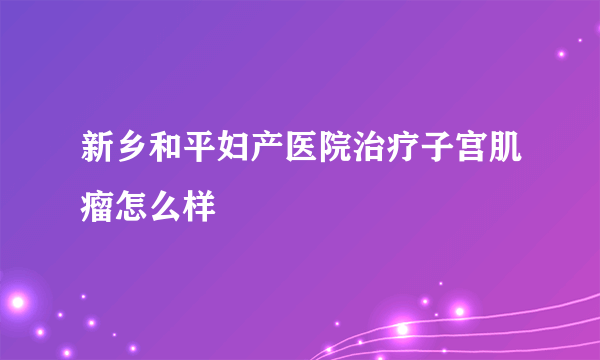 新乡和平妇产医院治疗子宫肌瘤怎么样