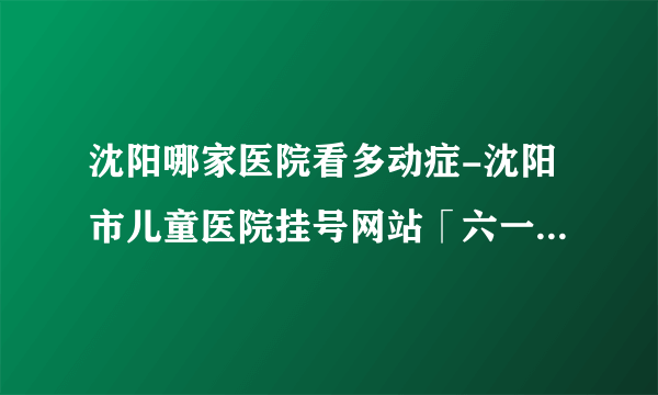 沈阳哪家医院看多动症-沈阳市儿童医院挂号网站「六一正规专业」