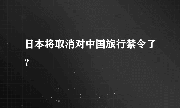 日本将取消对中国旅行禁令了？