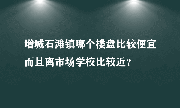 增城石滩镇哪个楼盘比较便宜而且离市场学校比较近？