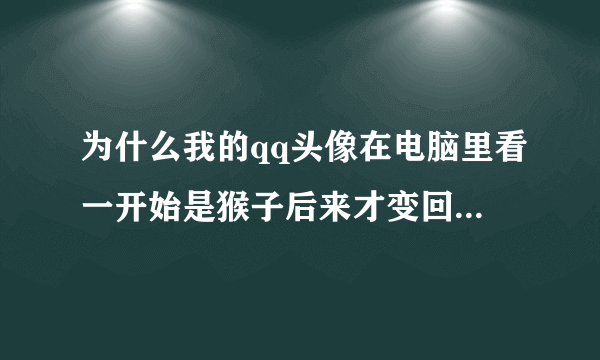 为什么我的qq头像在电脑里看一开始是猴子后来才变回来。别人在群里看的时候（也是在电脑上）也是猴子。