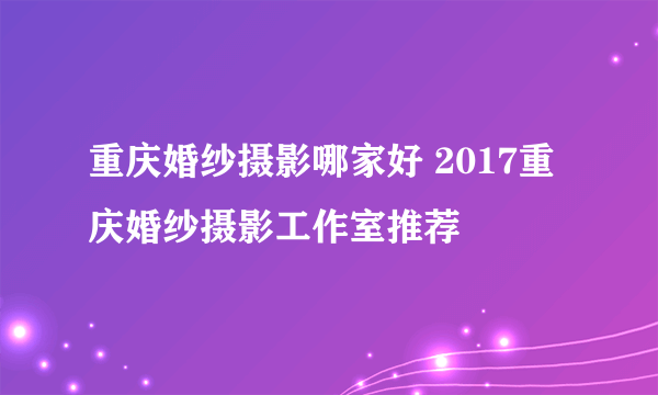 重庆婚纱摄影哪家好 2017重庆婚纱摄影工作室推荐