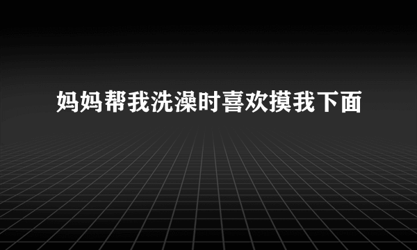 妈妈帮我洗澡时喜欢摸我下面