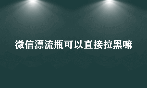 微信漂流瓶可以直接拉黑嘛