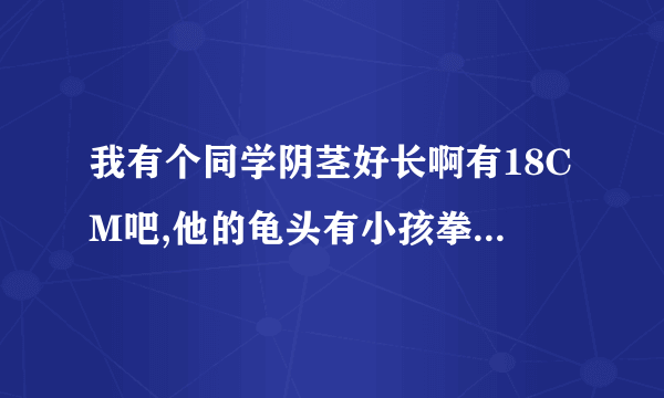 我有个同学阴茎好长啊有18CM吧,他的龟头有小孩拳头那么大