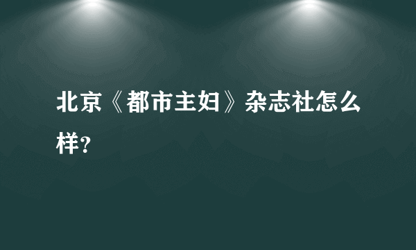 北京《都市主妇》杂志社怎么样？