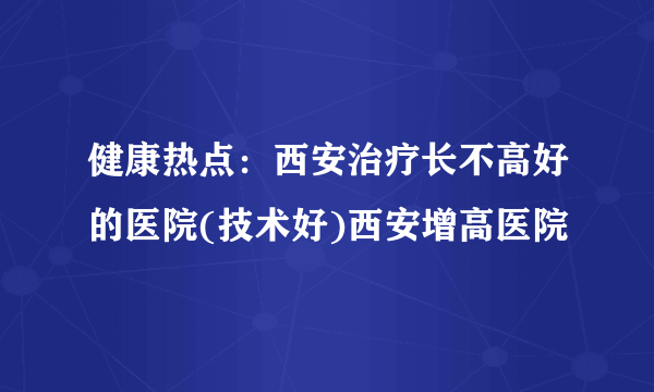 健康热点：西安治疗长不高好的医院(技术好)西安增高医院