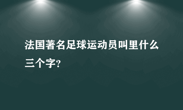 法国著名足球运动员叫里什么三个字？