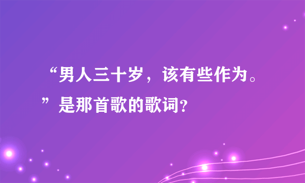 “男人三十岁，该有些作为。”是那首歌的歌词？