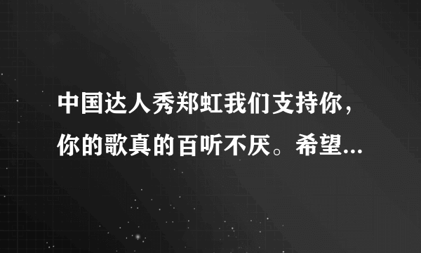 中国达人秀郑虹我们支持你，你的歌真的百听不厌。希望以后还能听到你的歌。加油！！！