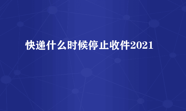 快递什么时候停止收件2021