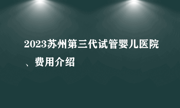 2023苏州第三代试管婴儿医院、费用介绍