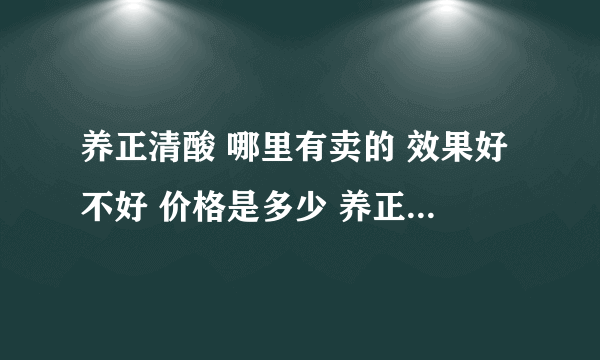 养正清酸 哪里有卖的 效果好不好 价格是多少 养正清酸 主要作用 有依赖性吗？