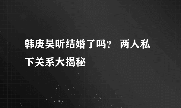 韩庚吴昕结婚了吗？ 两人私下关系大揭秘