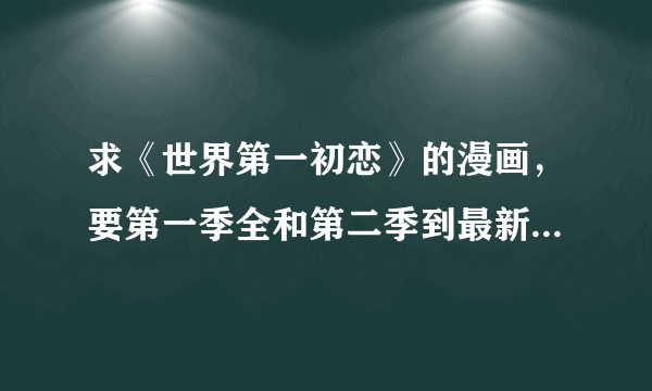 求《世界第一初恋》的漫画，要第一季全和第二季到最新更新 1422942792@qq.com 收到完整会加20分