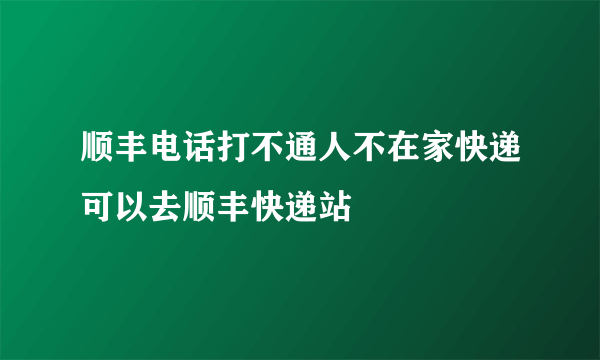 顺丰电话打不通人不在家快递可以去顺丰快递站