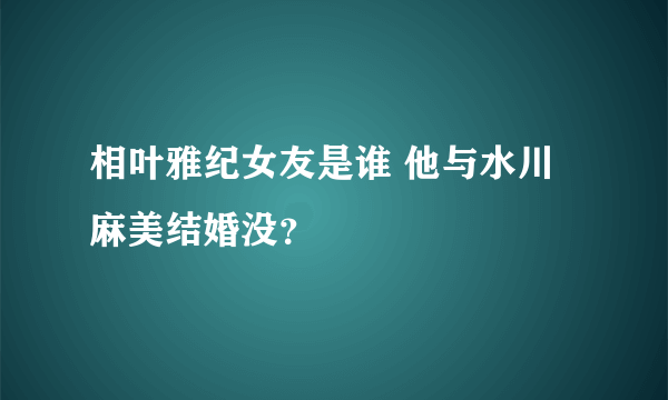 相叶雅纪女友是谁 他与水川麻美结婚没？