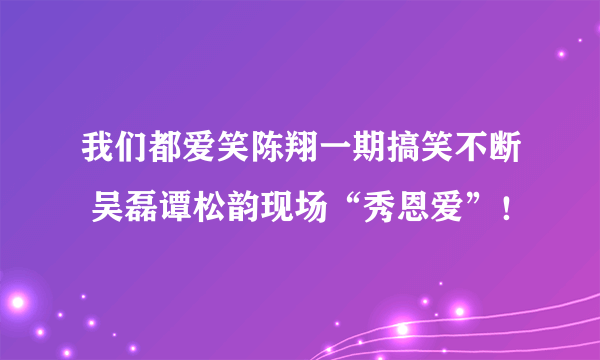 我们都爱笑陈翔一期搞笑不断 吴磊谭松韵现场“秀恩爱”！