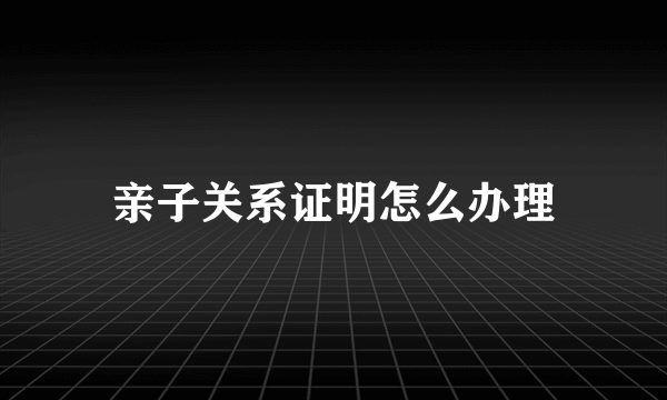 亲子关系证明怎么办理