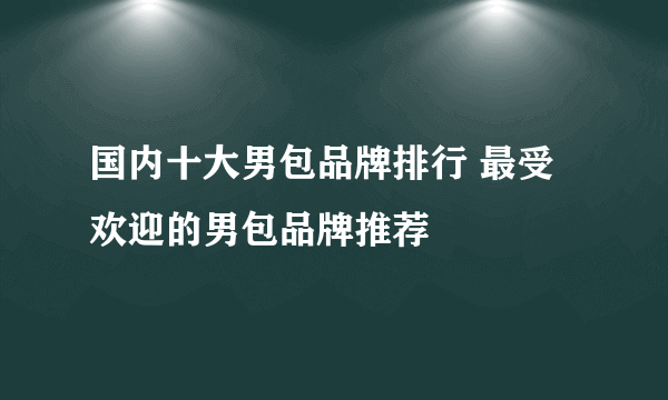 国内十大男包品牌排行 最受欢迎的男包品牌推荐