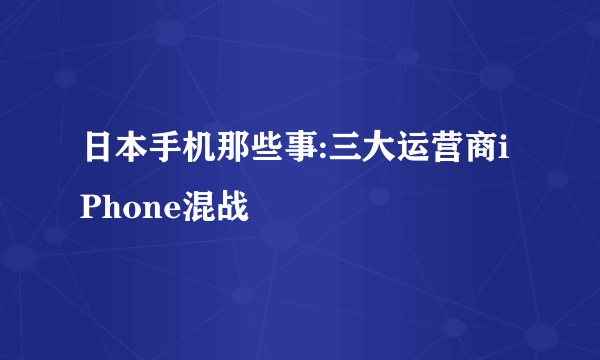 日本手机那些事:三大运营商iPhone混战