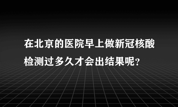 在北京的医院早上做新冠核酸检测过多久才会出结果呢？