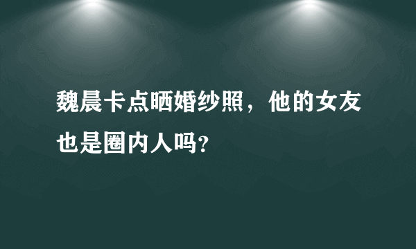 魏晨卡点晒婚纱照，他的女友也是圈内人吗？