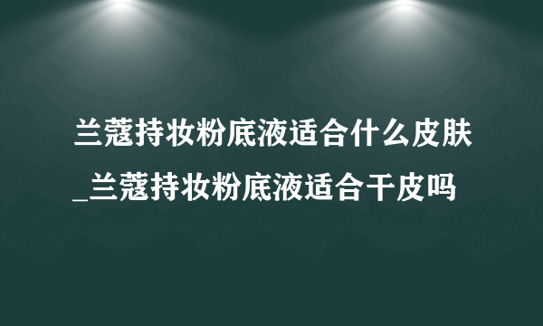 兰蔻持妆粉底液适合什么皮肤_兰蔻持妆粉底液适合干皮吗