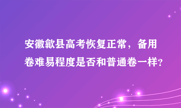 安徽歙县高考恢复正常，备用卷难易程度是否和普通卷一样？