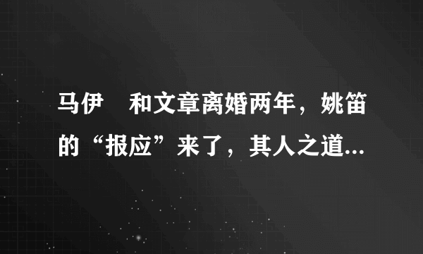 马伊琍和文章离婚两年，姚笛的“报应”来了，其人之道还其身，发生了什么？