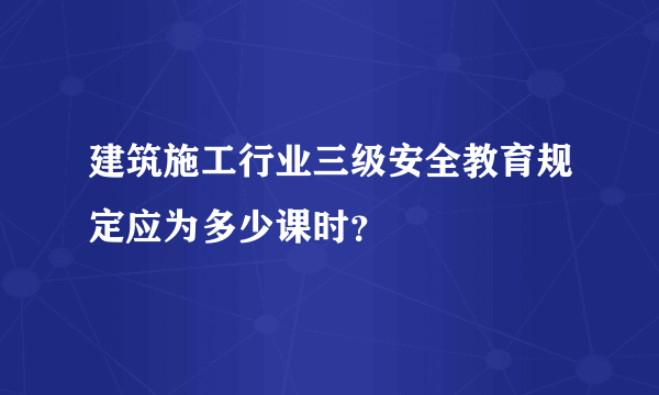 建筑施工行业三级安全教育规定应为多少课时？