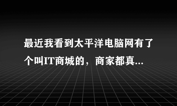 最近我看到太平洋电脑网有了个叫IT商城的，商家都真实吗？有人去购买够吗？