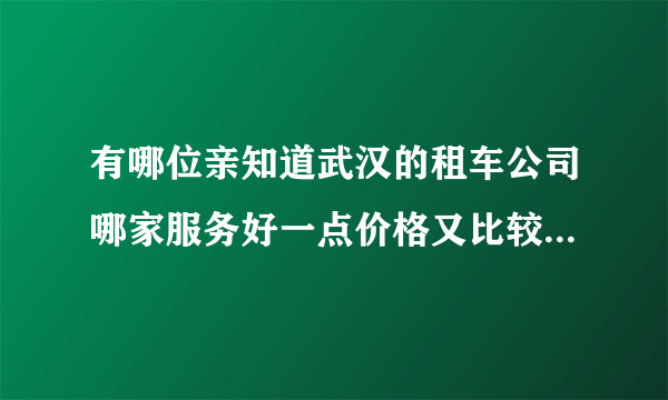 有哪位亲知道武汉的租车公司哪家服务好一点价格又比较便宜的，最好有详细的地址或者能给我提供一个电话